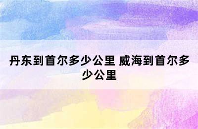 丹东到首尔多少公里 威海到首尔多少公里